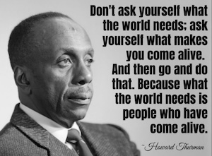 Howard Thurman said 'Don't ask what the world needs. Ask what makes you come alive and go do it. Because what the world needs is more people who have come alive.'